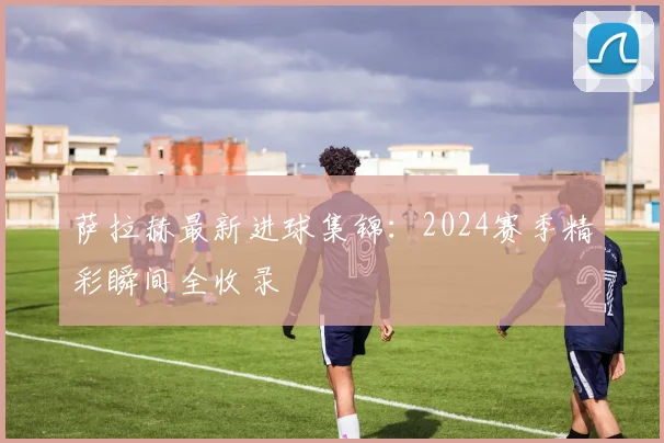 萨拉赫最新进球集锦：2024赛季精彩瞬间全收录