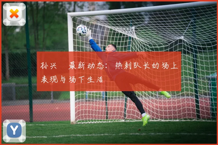 孙兴慜最新动态：热刺队长的场上表现与场下生活