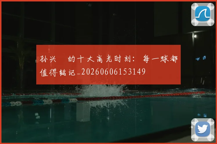 孙兴慜的十大高光时刻：每一球都值得铭记_20260606153149