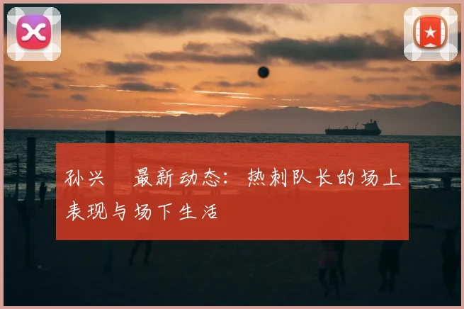 孙兴慜最新动态:热刺队长的场上表现与场下生活